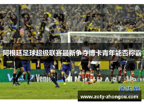 阿根廷足球超级联赛最新争夺博卡青年能否称霸